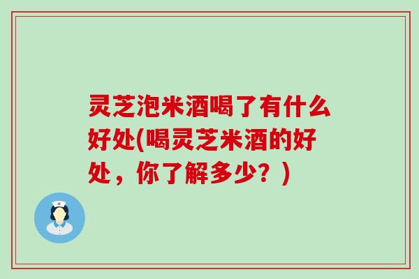 灵芝泡米酒喝了有什么好处(喝灵芝米酒的好处，你了解多少？)