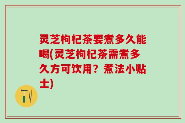 灵芝枸杞茶要煮多久能喝(灵芝枸杞茶需煮多久方可饮用？煮法小贴士)