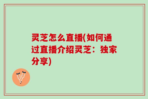 灵芝怎么直播(如何通过直播介绍灵芝：独家分享)