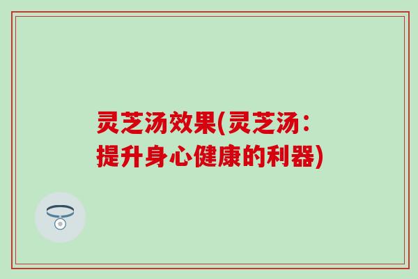 灵芝汤效果(灵芝汤：提升身心健康的利器)