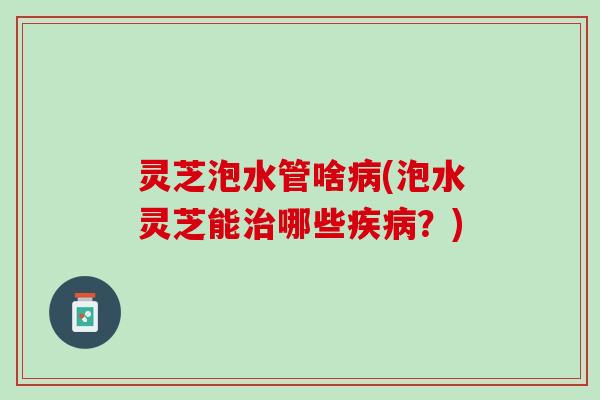 灵芝泡水管啥病(泡水灵芝能治哪些疾病？)