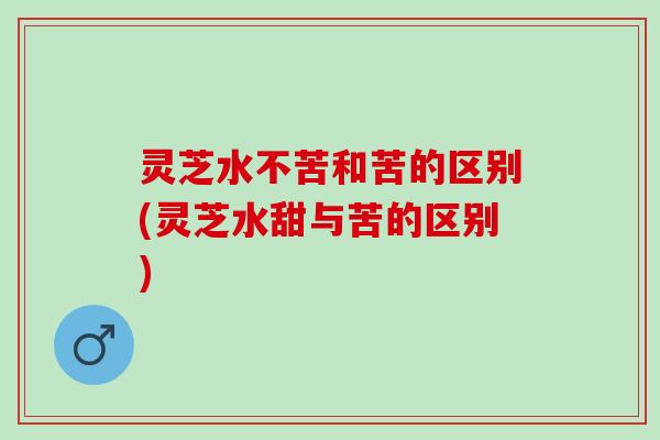 灵芝水不苦和苦的区别(灵芝水甜与苦的区别)