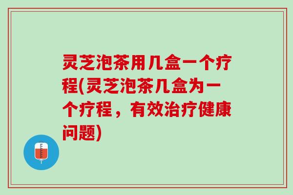 灵芝泡茶用几盒一个疗程(灵芝泡茶几盒为一个疗程，有效治疗健康问题)