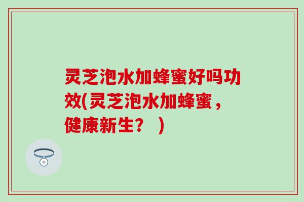 灵芝泡水加蜂蜜好吗功效(灵芝泡水加蜂蜜，健康新生？ )