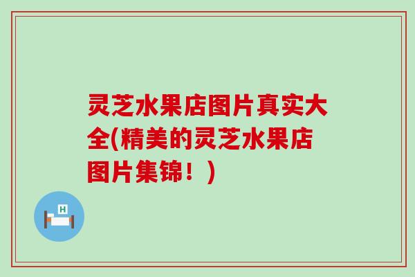 灵芝水果店图片真实大全(精美的灵芝水果店图片集锦！)