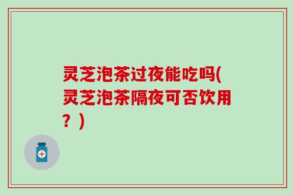 灵芝泡茶过夜能吃吗(灵芝泡茶隔夜可否饮用？)