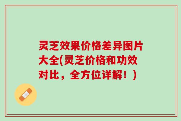 灵芝效果价格差异图片大全(灵芝价格和功效对比，全方位详解！)