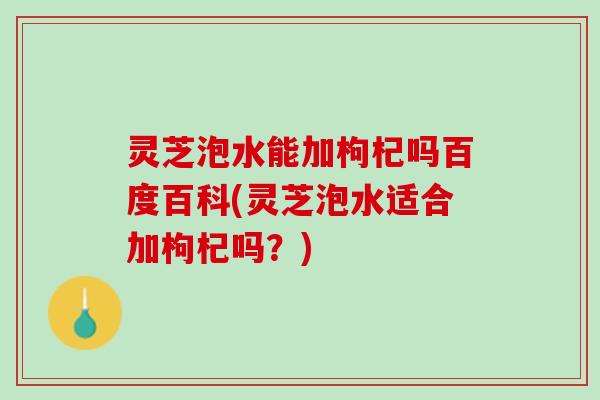 灵芝泡水能加枸杞吗百度百科(灵芝泡水适合加枸杞吗？)