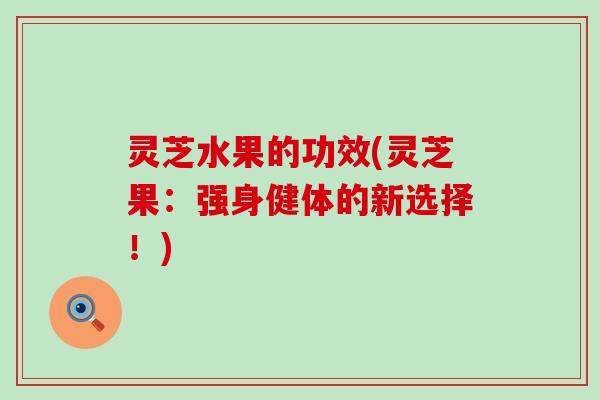 灵芝水果的功效(灵芝果：强身健体的新选择！)