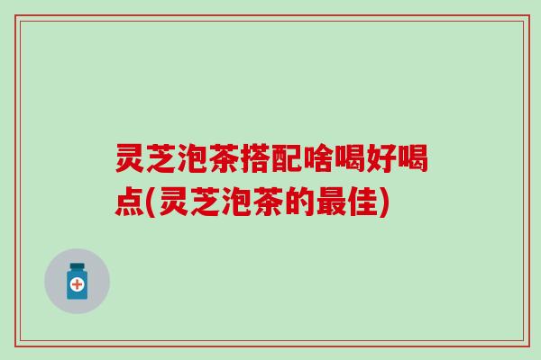 灵芝泡茶搭配啥喝好喝点(灵芝泡茶的最佳)