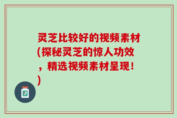 灵芝比较好的视频素材(探秘灵芝的惊人功效，精选视频素材呈现！)