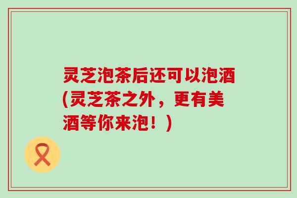 灵芝泡茶后还可以泡酒(灵芝茶之外，更有美酒等你来泡！)