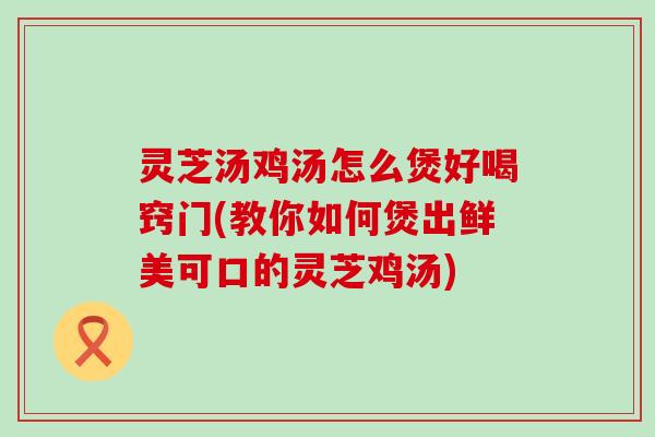 灵芝汤鸡汤怎么煲好喝窍门(教你如何煲出鲜美可口的灵芝鸡汤)
