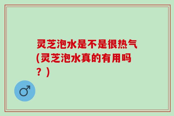 灵芝泡水是不是很热气(灵芝泡水真的有用吗？)
