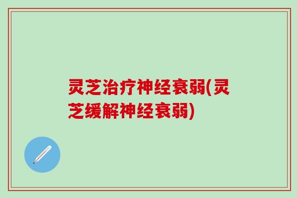 灵芝治疗神经衰弱(灵芝缓解神经衰弱)