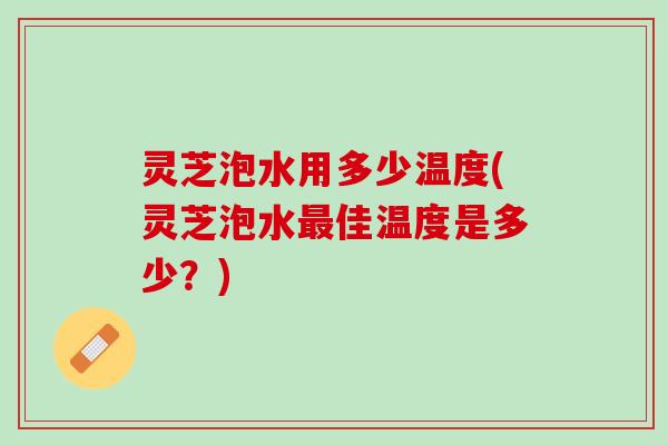 灵芝泡水用多少温度(灵芝泡水佳温度是多少？)