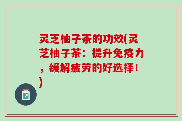 灵芝柚子茶的功效(灵芝柚子茶：提升免疫力，缓解疲劳的好选择！)