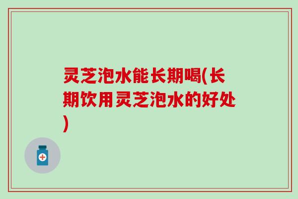 灵芝泡水能长期喝(长期饮用灵芝泡水的好处)