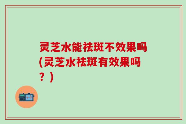 灵芝水能祛斑不效果吗(灵芝水祛斑有效果吗？)