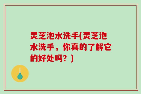 灵芝泡水洗手(灵芝泡水洗手，你真的了解它的好处吗？)