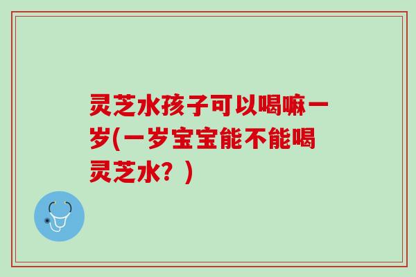 灵芝水孩子可以喝嘛一岁(一岁宝宝能不能喝灵芝水？)