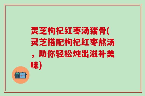 灵芝枸杞红枣汤猪骨(灵芝搭配枸杞红枣熬汤，助你轻松炖出滋补美味)