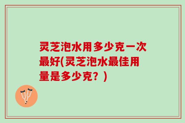 灵芝泡水用多少克一次好(灵芝泡水佳用量是多少克?) 灵芝泡水用多少克一次好(灵芝泡水佳用量是多少克?)