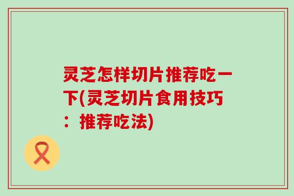 灵芝怎样切片推荐吃一下(灵芝切片食用技巧：推荐吃法)