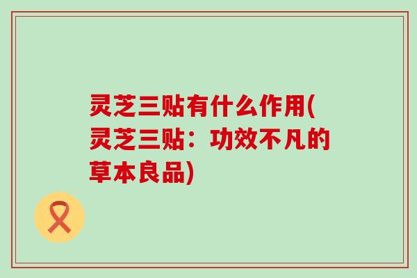 灵芝三贴有什么作用(灵芝三贴：功效不凡的草本良品)