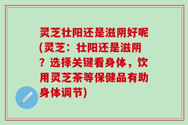 灵芝壮阳还是滋阴好呢(灵芝：壮阳还是滋阴？选择关键看身体，饮用灵芝茶等保健品有助身体调节)