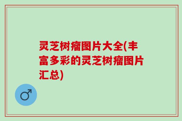灵芝树瘤图片大全(丰富多彩的灵芝树瘤图片汇总) 灵芝树瘤图片大全(丰富多彩的灵芝树瘤图片汇总)