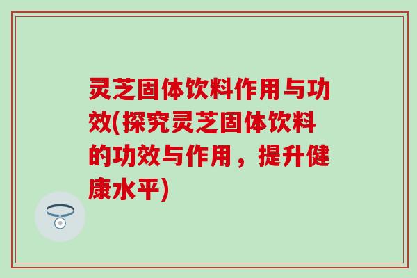 灵芝固体饮料作用与功效(探究灵芝固体饮料的功效与作用，提升健康水平)