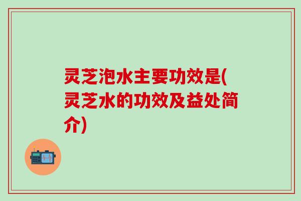 灵芝泡水主要功效是(灵芝水的功效及益处简介)