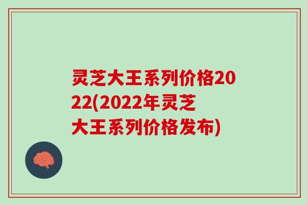 灵芝大王系列价格2022(2022年灵芝大王系列价格发布)