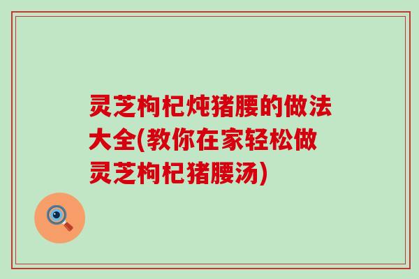灵芝枸杞炖猪腰的做法大全(教你在家轻松做灵芝枸杞猪腰汤)