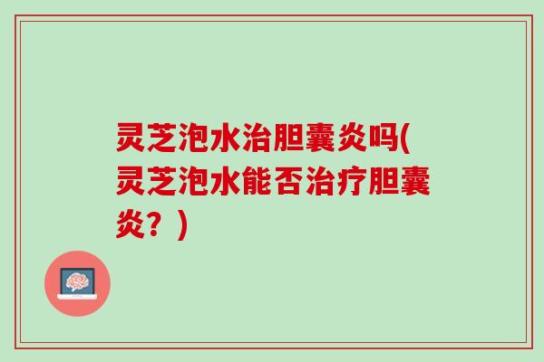 灵芝泡水治胆囊炎吗(灵芝泡水能否治疗胆囊炎？)
