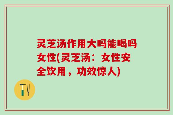 灵芝汤作用大吗能喝吗女性(灵芝汤：女性安全饮用，功效惊人)