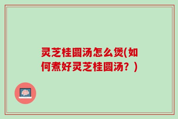 灵芝桂圆汤怎么煲(如何煮好灵芝桂圆汤？)