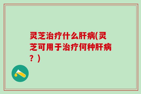灵芝治疗什么肝病(灵芝可用于治疗何种肝病？)