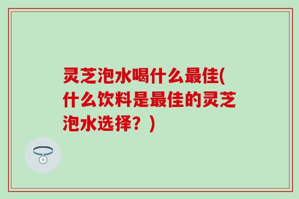灵芝泡水喝什么最佳(什么饮料是最佳的灵芝泡水选择？)