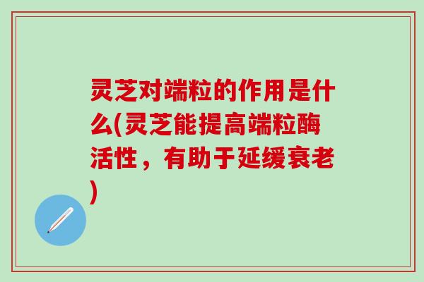 灵芝对端粒的作用是什么(灵芝能提高端粒酶活性，有助于延缓衰老)