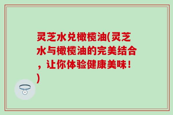 灵芝水兑橄榄油(灵芝水与橄榄油的完美结合,让你体验健康美味!) 灵芝水兑橄榄油(灵芝水与橄榄油的完美结合,让你体验健康美味!)