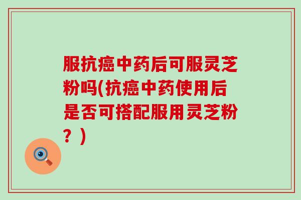 服抗癌中药后可服灵芝粉吗(抗癌中药使用后是否可搭配服用灵芝粉？)