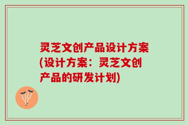 灵芝文创产品设计方案(设计方案：灵芝文创产品的研发计划)