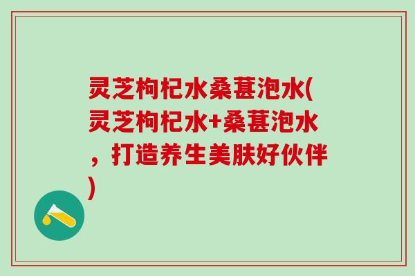 灵芝枸杞水桑葚泡水(灵芝枸杞水+桑葚泡水，打造养生美肤好伙伴)