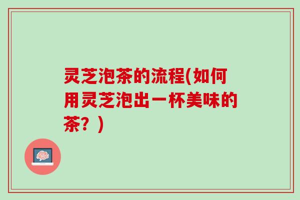 灵芝泡茶的流程(如何用灵芝泡出一杯美味的茶？)
