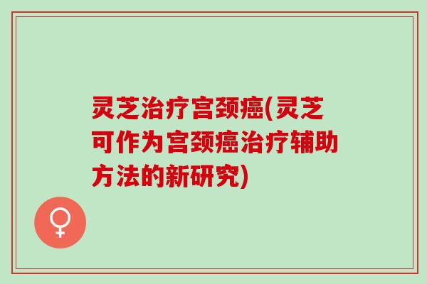 灵芝宫颈(灵芝可作为宫颈辅助方法的新研究) 灵芝宫颈(灵芝可作为宫颈辅助方法的新研究)