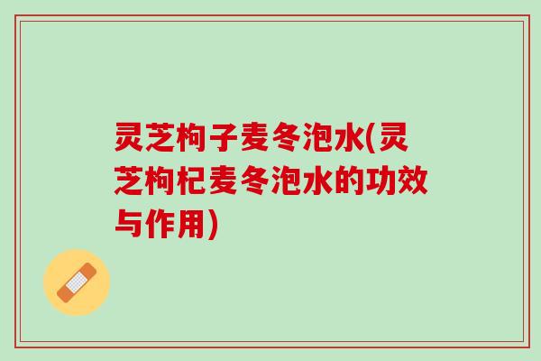 灵芝枸子麦冬泡水(灵芝枸杞麦冬泡水的功效与作用)
