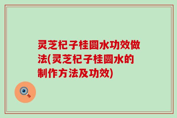 灵芝杞子桂圆水功效做法(灵芝杞子桂圆水的制作方法及功效)