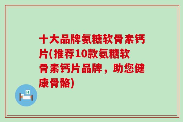 十大品牌氨糖软骨素钙片(推荐10款氨糖软骨素钙片品牌，助您健康骨骼)